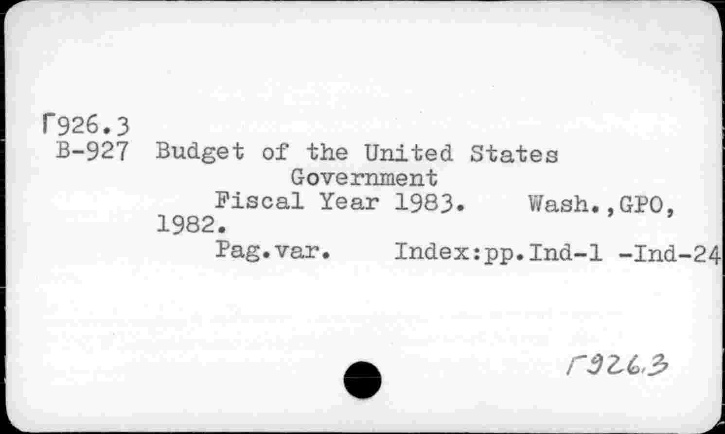 ﻿F926.3
B-927 Budget of the United States Government
Fiscal Year 1983. Wash.,GPO. 1982.
Pag.var. Index:pp.Ind-1 -Ind-24
